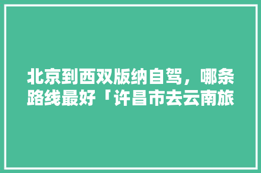 北京到西双版纳自驾，哪条路线最好「许昌市去云南旅游攻略路线」 北京到西双版纳自驾，哪条路线最好「许昌市去云南旅游攻略路线」 旅游攻略