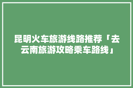昆明火车旅游线路推荐「去云南旅游攻略乘车路线」 昆明火车旅游线路推荐「去云南旅游攻略乘车路线」 美食菜谱
