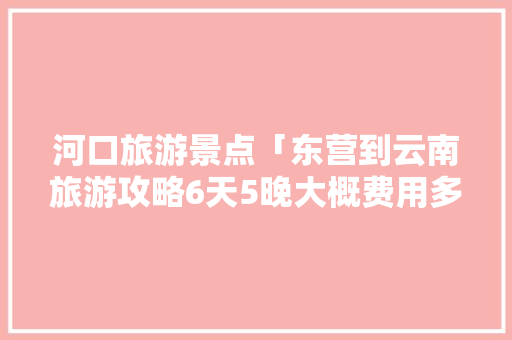 河口旅游景点「东营到云南旅游攻略6天5晚大概费用多少」 河口旅游景点「东营到云南旅游攻略6天5晚大概费用多少」 手机电脑