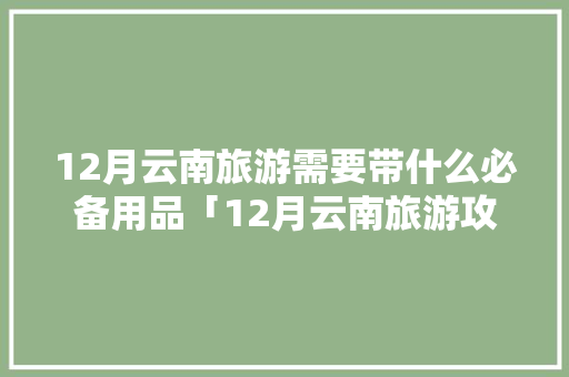 12月云南旅游需要带什么必备用品「12月云南旅游攻略详细路线」 12月云南旅游需要带什么必备用品「12月云南旅游攻略详细路线」 教育法律
