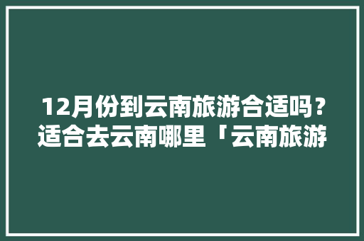 12月份到云南旅游合适吗？适合去云南哪里「云南旅游攻略详细12月1日」 12月份到云南旅游合适吗？适合去云南哪里「云南旅游攻略详细12月1日」 时尚穿搭