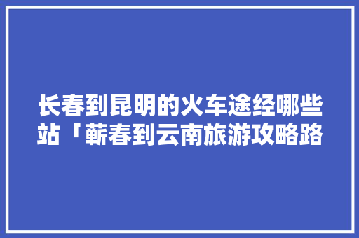 长春到昆明的火车途经哪些站「蕲春到云南旅游攻略路线」 长春到昆明的火车途经哪些站「蕲春到云南旅游攻略路线」 手机电脑