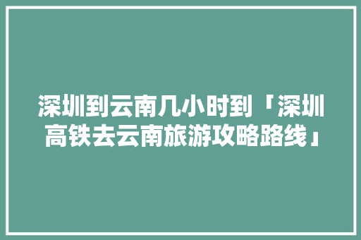深圳到云南几小时到「深圳高铁去云南旅游攻略路线」 深圳到云南几小时到「深圳高铁去云南旅游攻略路线」 旅游攻略
