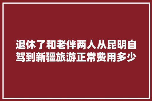 退休了和老伴两人从昆明自驾到新疆旅游正常费用多少「新疆至云南旅游攻略图文大全」 退休了和老伴两人从昆明自驾到新疆旅游正常费用多少「新疆至云南旅游攻略图文大全」 时尚穿搭