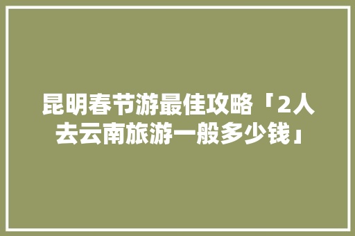 昆明春节游最佳攻略「2人去云南旅游一般多少钱」 昆明春节游最佳攻略「2人去云南旅游一般多少钱」 手机电脑