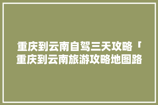 重庆到云南自驾三天攻略「重庆到云南旅游攻略地图路线」 重庆到云南自驾三天攻略「重庆到云南旅游攻略地图路线」 旅游攻略