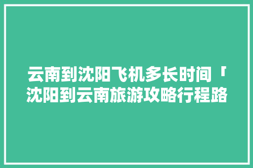 云南到沈阳飞机多长时间「沈阳到云南旅游攻略行程路线」 云南到沈阳飞机多长时间「沈阳到云南旅游攻略行程路线」 汽车常识