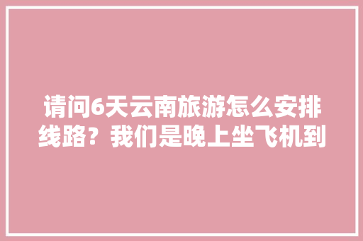 请问6天云南旅游怎么安排线路？我们是晚上坐飞机到昆明。在云南有六天时间。谢谢「飞机往返云南旅游攻略图」 请问6天云南旅游怎么安排线路？我们是晚上坐飞机到昆明。在云南有六天时间。谢谢「飞机往返云南旅游攻略图」 汽车常识