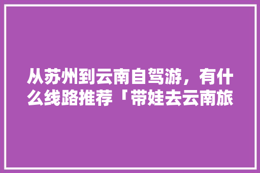 从苏州到云南自驾游，有什么线路推荐「带娃去云南旅游路线攻略图」 从苏州到云南自驾游，有什么线路推荐「带娃去云南旅游路线攻略图」 旅游攻略
