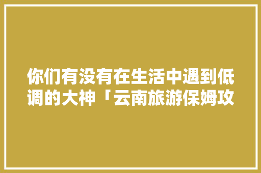 你们有没有在生活中遇到低调的大神「云南旅游保姆攻略图片」 你们有没有在生活中遇到低调的大神「云南旅游保姆攻略图片」 时尚穿搭