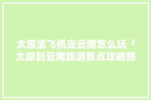 太原坐飞机去云南怎么玩「太原到云南旅游景点攻略路线」 太原坐飞机去云南怎么玩「太原到云南旅游景点攻略路线」 手机电脑