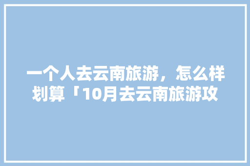 一个人去云南旅游，怎么样划算「10月去云南旅游攻略图片」 一个人去云南旅游，怎么样划算「10月去云南旅游攻略图片」 健康母婴