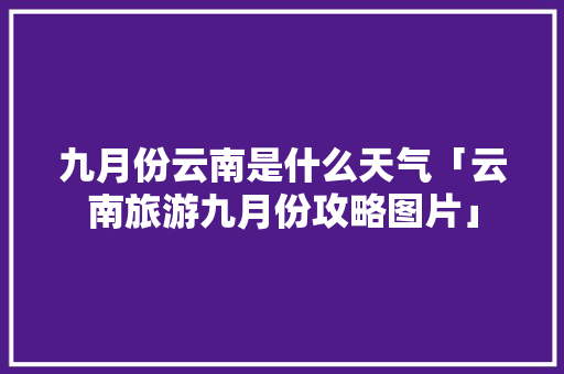 九月份云南是什么天气「云南旅游九月份攻略图片」 九月份云南是什么天气「云南旅游九月份攻略图片」 美食菜谱