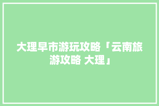大理早市游玩攻略「云南旅游攻略 大理」 大理早市游玩攻略「云南旅游攻略 大理」 教育法律