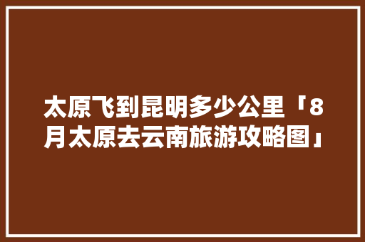 太原飞到昆明多少公里「8月太原去云南旅游攻略图」 太原飞到昆明多少公里「8月太原去云南旅游攻略图」 手机电脑