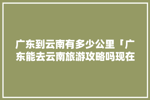 广东到云南有多少公里「广东能去云南旅游攻略吗现在」 广东到云南有多少公里「广东能去云南旅游攻略吗现在」 手机电脑