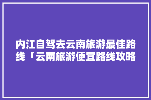 内江自驾去云南旅游最佳路线「云南旅游便宜路线攻略图」 内江自驾去云南旅游最佳路线「云南旅游便宜路线攻略图」 时尚穿搭