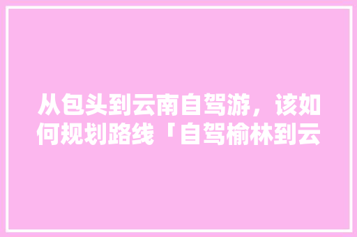 从包头到云南自驾游，该如何规划路线「自驾榆林到云南旅游攻略路线」 从包头到云南自驾游，该如何规划路线「自驾榆林到云南旅游攻略路线」 时尚穿搭