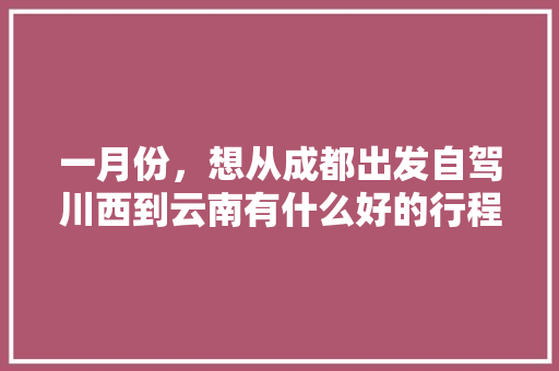 一月份，想从成都出发自驾川西到云南有什么好的行程推荐「在成都到云南旅游攻略,看完这篇攻略再出发!」 一月份，想从成都出发自驾川西到云南有什么好的行程推荐「在成都到云南旅游攻略,看完这篇攻略再出发!」 手机电脑