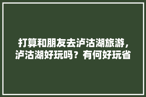 打算和朋友去泸沽湖旅游，泸沽湖好玩吗？有何好玩省钱的旅游攻略推荐「云南旅游出片攻略视频大全」 打算和朋友去泸沽湖旅游，泸沽湖好玩吗？有何好玩省钱的旅游攻略推荐「云南旅游出片攻略视频大全」 手机电脑