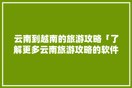 云南到越南的旅游攻略「了解更多云南旅游攻略的软件」 云南到越南的旅游攻略「了解更多云南旅游攻略的软件」 时尚穿搭