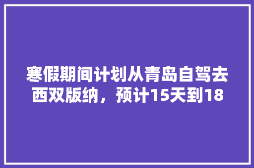 寒假期间计划从青岛自驾去西双版纳，预计15天到18天，有什么好的建议「版纳到云南旅游攻略路线」 寒假期间计划从青岛自驾去西双版纳，预计15天到18天，有什么好的建议「版纳到云南旅游攻略路线」 美食菜谱