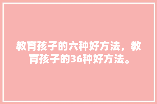 教育孩子的六种好方法，教育孩子的36种好方法。 教育孩子的六种好方法，教育孩子的36种好方法。 教育法律