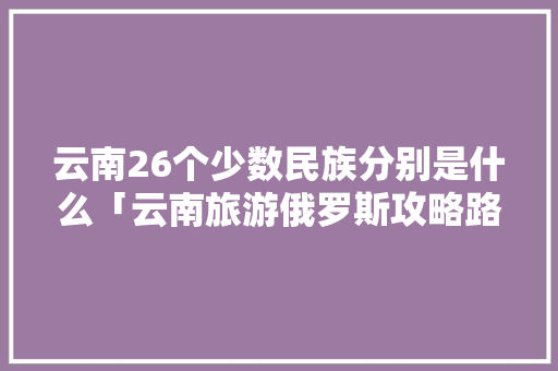 云南26个少数民族分别是什么「云南旅游俄罗斯攻略路线」 云南26个少数民族分别是什么「云南旅游俄罗斯攻略路线」 教育法律