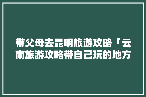 带父母去昆明旅游攻略「云南旅游攻略带自己玩的地方」 带父母去昆明旅游攻略「云南旅游攻略带自己玩的地方」 教育法律