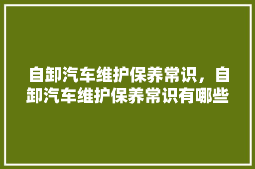 自卸汽车维护保养常识，自卸汽车维护保养常识有哪些。 自卸汽车维护保养常识，自卸汽车维护保养常识有哪些。 汽车常识