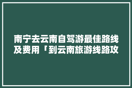 南宁去云南自驾游最佳路线及费用「到云南旅游线路攻略图」 南宁去云南自驾游最佳路线及费用「到云南旅游线路攻略图」 汽车常识