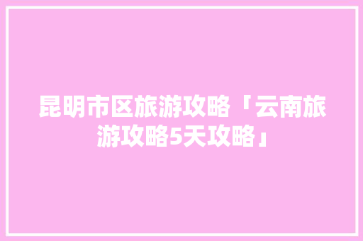 昆明市区旅游攻略「云南旅游攻略5天攻略」 昆明市区旅游攻略「云南旅游攻略5天攻略」 汽车常识