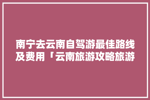 南宁去云南自驾游最佳路线及费用「云南旅游攻略旅游自由行路线」 南宁去云南自驾游最佳路线及费用「云南旅游攻略旅游自由行路线」 美食菜谱