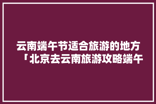 云南端午节适合旅游的地方「北京去云南旅游攻略端午节游」 云南端午节适合旅游的地方「北京去云南旅游攻略端午节游」 美食菜谱