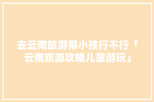 去云南旅游带小孩行不行「云南旅游攻略儿童游玩」 去云南旅游带小孩行不行「云南旅游攻略儿童游玩」 教育法律