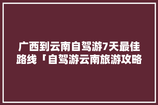 广西到云南自驾游7天最佳路线「自驾游云南旅游攻略最佳线路」 广西到云南自驾游7天最佳路线「自驾游云南旅游攻略最佳线路」 旅游攻略