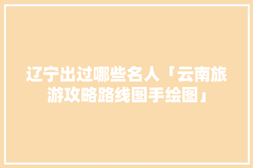 辽宁出过哪些名人「云南旅游攻略路线图手绘图」 辽宁出过哪些名人「云南旅游攻略路线图手绘图」 健康母婴