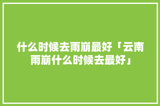 什么时候去雨崩最好「云南雨崩什么时候去最好」 什么时候去雨崩最好「云南雨崩什么时候去最好」 健康母婴