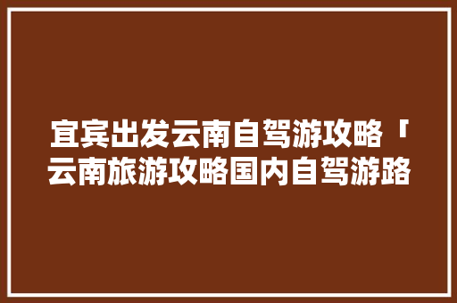 宜宾出发云南自驾游攻略「云南旅游攻略国内自驾游路线」 宜宾出发云南自驾游攻略「云南旅游攻略国内自驾游路线」 汽车常识