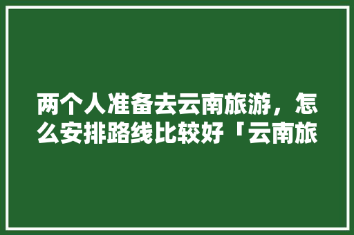 两个人准备去云南旅游，怎么安排路线比较好「云南旅游小地图攻略图片」 两个人准备去云南旅游，怎么安排路线比较好「云南旅游小地图攻略图片」 旅游攻略