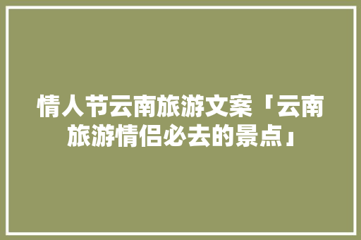 情人节云南旅游文案「云南旅游情侣必去的景点」 情人节云南旅游文案「云南旅游情侣必去的景点」 旅游攻略