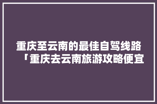 重庆至云南的最佳自驾线路「重庆去云南旅游攻略便宜的地方」 重庆至云南的最佳自驾线路「重庆去云南旅游攻略便宜的地方」 健康母婴