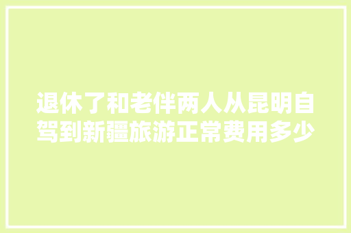 退休了和老伴两人从昆明自驾到新疆旅游正常费用多少「云南旅游攻略二人游路线图」 退休了和老伴两人从昆明自驾到新疆旅游正常费用多少「云南旅游攻略二人游路线图」 时尚穿搭