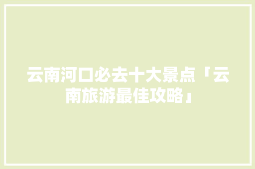 云南河口必去十大景点「云南旅游最佳攻略」 云南河口必去十大景点「云南旅游最佳攻略」 健康母婴