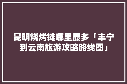 昆明烧烤摊哪里最多「丰宁到云南旅游攻略路线图」 昆明烧烤摊哪里最多「丰宁到云南旅游攻略路线图」 汽车常识