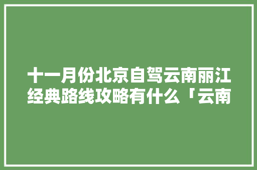十一月份北京自驾云南丽江经典路线攻略有什么「云南旅游9月份攻略大全图片」 十一月份北京自驾云南丽江经典路线攻略有什么「云南旅游9月份攻略大全图片」 汽车常识
