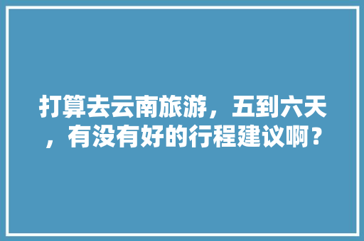 打算去云南旅游，五到六天，有没有好的行程建议啊？包括吃饭住宿安排「云南旅游攻略六天游价格」 打算去云南旅游，五到六天，有没有好的行程建议啊？包括吃饭住宿安排「云南旅游攻略六天游价格」 手机电脑