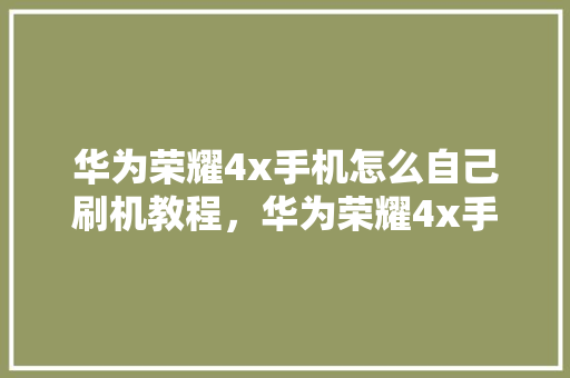 华为荣耀4x手机怎么自己刷机教程，华为荣耀4x手机怎么自己刷机教程图解。 华为荣耀4x手机怎么自己刷机教程，华为荣耀4x手机怎么自己刷机教程图解。 手机电脑
