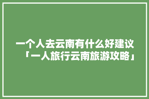 一个人去云南有什么好建议「一人旅行云南旅游攻略」 一个人去云南有什么好建议「一人旅行云南旅游攻略」 汽车常识