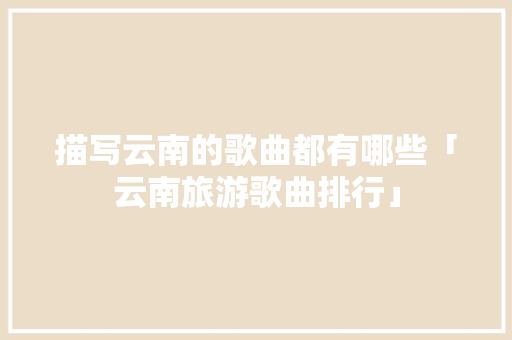 描写云南的歌曲都有哪些「云南旅游歌曲排行」 描写云南的歌曲都有哪些「云南旅游歌曲排行」 手机电脑